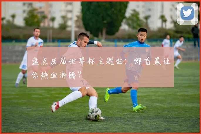 盘点历届世界杯主题曲：哪首最让你热血沸腾？