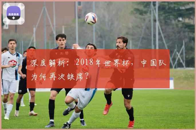 深度解析：2018年世界杯，中国队为何再次缺席？