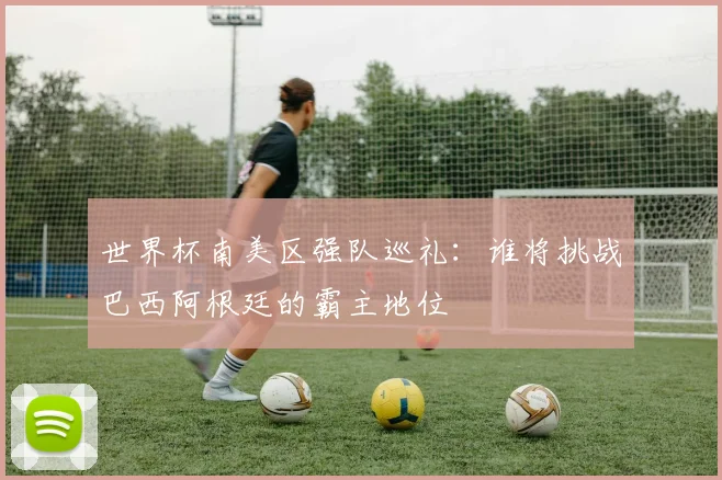 世界杯南美区强队巡礼：谁将挑战巴西阿根廷的霸主地位