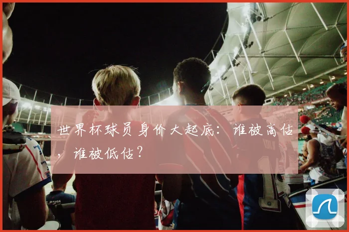世界杯球员身价大起底：谁被高估，谁被低估？