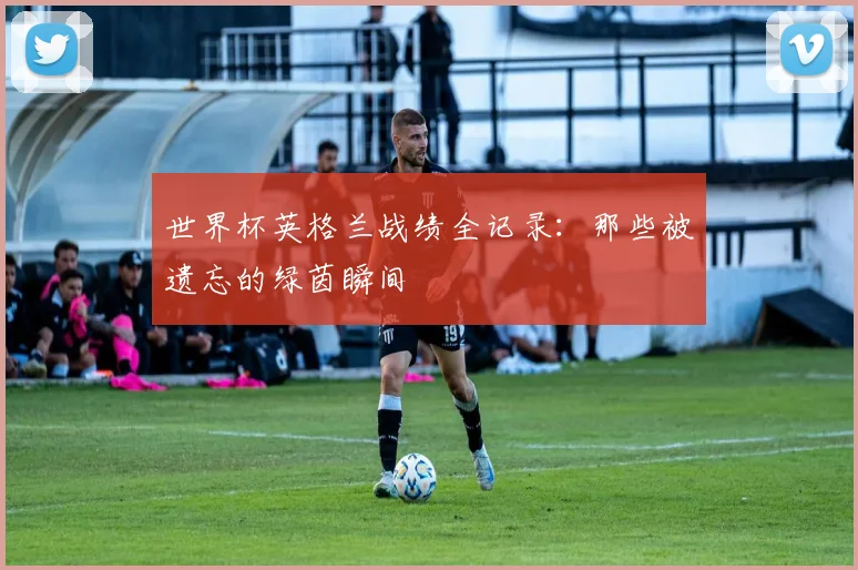 世界杯英格兰战绩全记录：那些被遗忘的绿茵瞬间