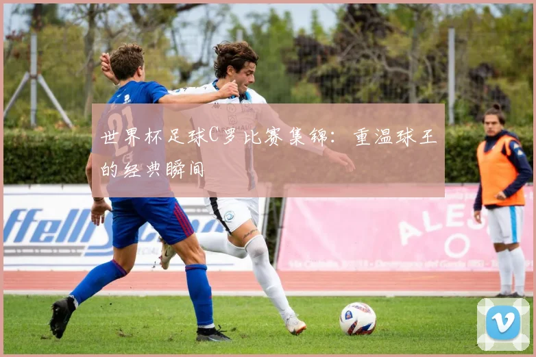 世界杯足球C罗比赛集锦：重温球王的经典瞬间