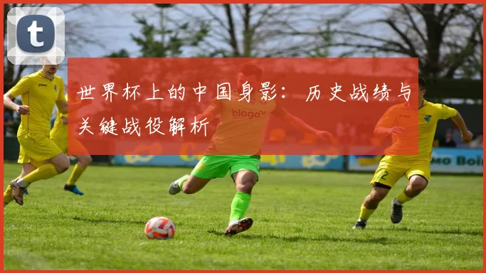 世界杯上的中国身影：历史战绩与关键战役解析